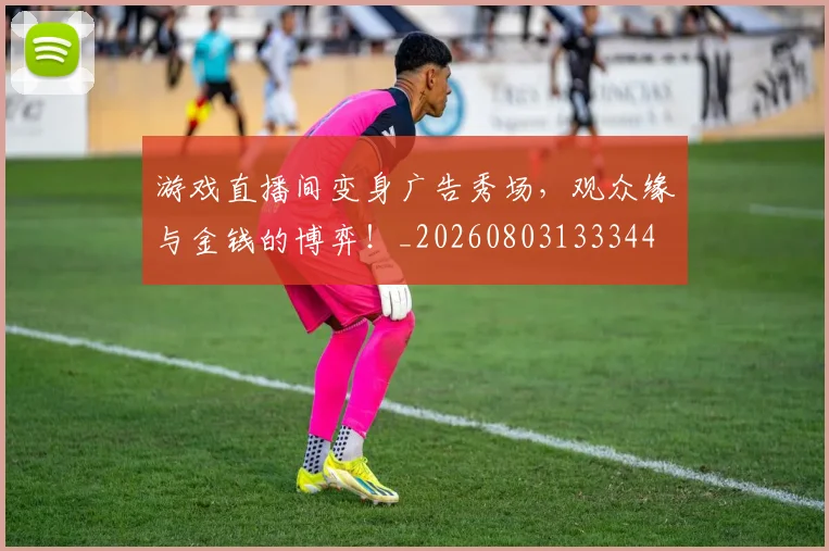 游戏直播间变身广告秀场，观众缘与金钱的博弈！_20260803133344