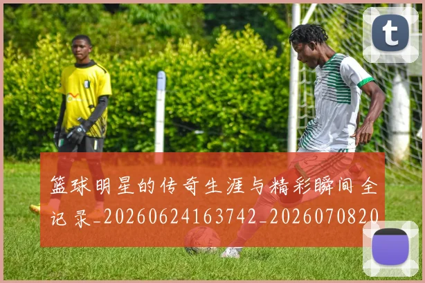 篮球明星的传奇生涯与精彩瞬间全记录_20260624163742_20260708200448_20260803140911