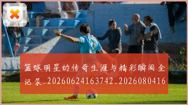 篮球明星的传奇生涯与精彩瞬间全记录_20260624163742_20260804164823