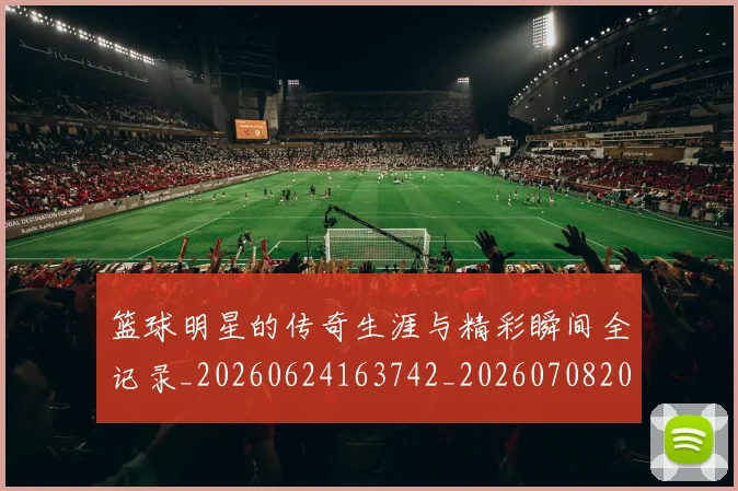 篮球明星的传奇生涯与精彩瞬间全记录_20260624163742_20260708200448_20260803140911