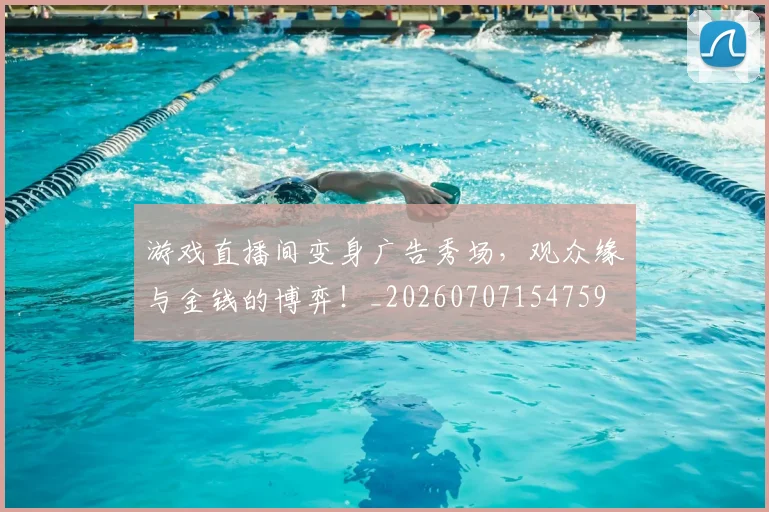 游戏直播间变身广告秀场，观众缘与金钱的博弈！_20260707154759